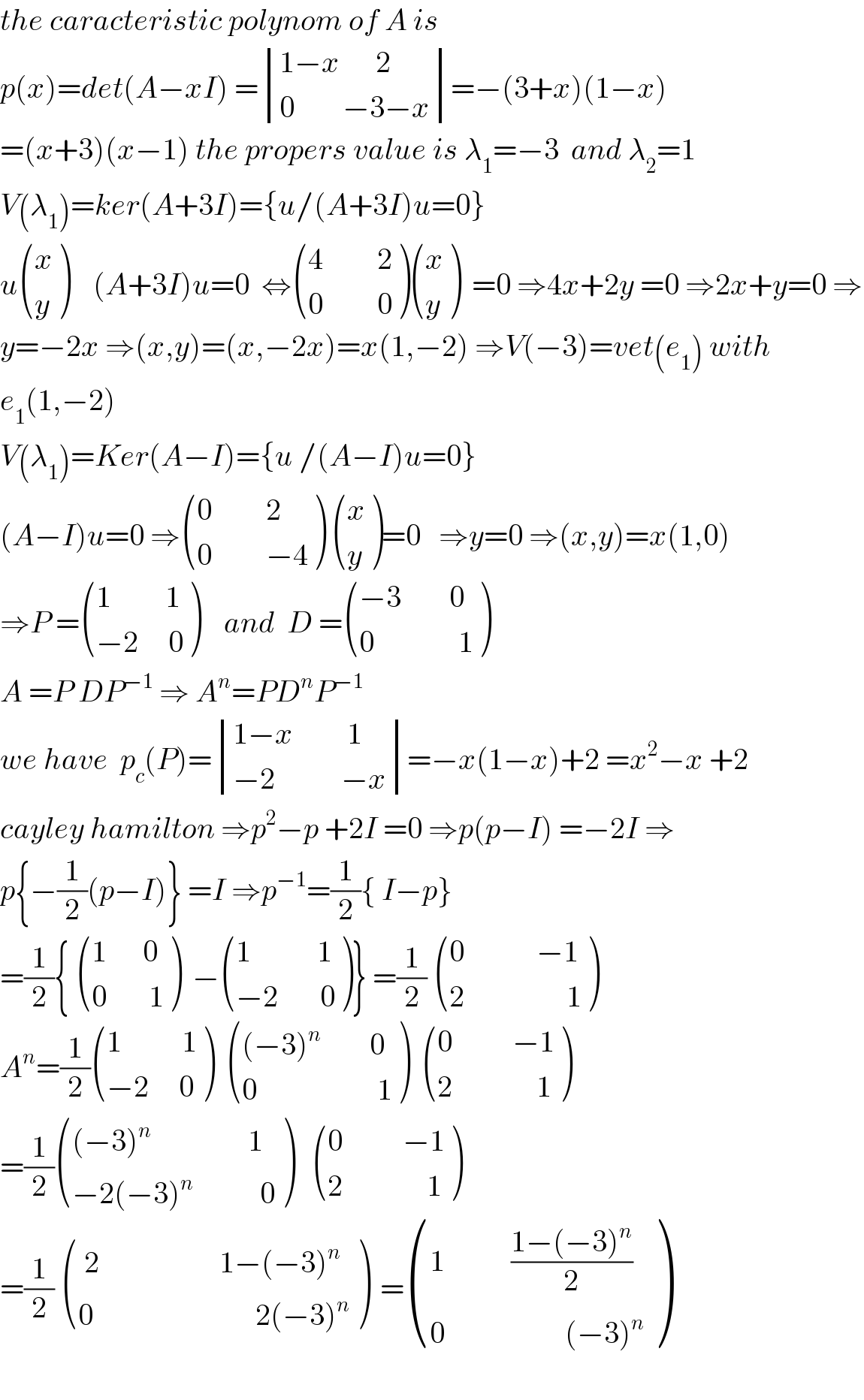 the caracteristic polynom of A is  p(x)=det(A−xI) = determinant (((1−x      2)),((0        −3−x)))=−(3+x)(1−x)  =(x+3)(x−1) the propers value is λ_1 =−3  and λ_2 =1  V(λ_1 )=ker(A+3I)={u/(A+3I)u=0}  u ((x),(y) )    (A+3I)u=0  ⇔ (((4         2)),((0         0)) ) ((x),(y) )  =0 ⇒4x+2y =0 ⇒2x+y=0 ⇒  y=−2x ⇒(x,y)=(x,−2x)=x(1,−2) ⇒V(−3)=vet(e_1 ) with  e_1 (1,−2)  V(λ_1 )=Ker(A−I)={u /(A−I)u=0}  (A−I)u=0 ⇒ (((0         2)),((0         −4)) )  ((x),(y) )=0   ⇒y=0 ⇒(x,y)=x(1,0)  ⇒P = (((1         1)),((−2     0)) )    and  D = (((−3        0)),((0              1)) )  A =P DP^(−1)  ⇒ A^n =PD^n P^(−1)    we have  p_c (P)= determinant (((1−x         1)),((−2           −x)))=−x(1−x)+2 =x^2 −x +2  cayley hamilton ⇒p^2 −p +2I =0 ⇒p(p−I) =−2I ⇒  p{−(1/2)(p−I)} =I ⇒p^(−1) =(1/2){ I−p}  =(1/2){  (((1      0)),((0       1)) )  − (((1           1)),((−2       0)) )} =(1/2)  (((0            −1)),((2                 1)) )  A^n =(1/2) (((1          1)),((−2     0)) )   ((((−3)^n         0)),((0                    1)) )   (((0          −1)),((2              1)) )  =(1/2) ((((−3)^(n    )               1)),((−2(−3)^n            0)) )    (((0          −1)),((2              1)) )  =(1/2)  ((( 2                    1−(−3)^n )),((0                           2(−3)^n )) )  = (((1           ((1−(−3)^n )/2))),((0                    (−3)^n )) )    