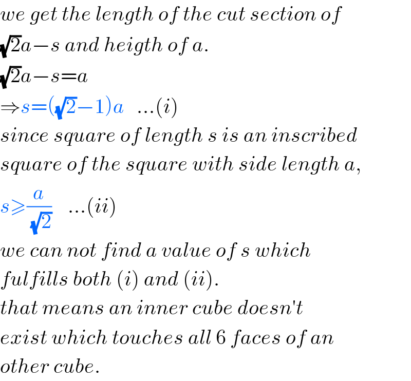 we get the length of the cut section of  (√2)a−s and heigth of a.  (√2)a−s=a  ⇒s=((√2)−1)a   ...(i)  since square of length s is an inscribed  square of the square with side length a,  s≥(a/(√2))    ...(ii)  we can not find a value of s which  fulfills both (i) and (ii).  that means an inner cube doesn′t  exist which touches all 6 faces of an  other cube.  