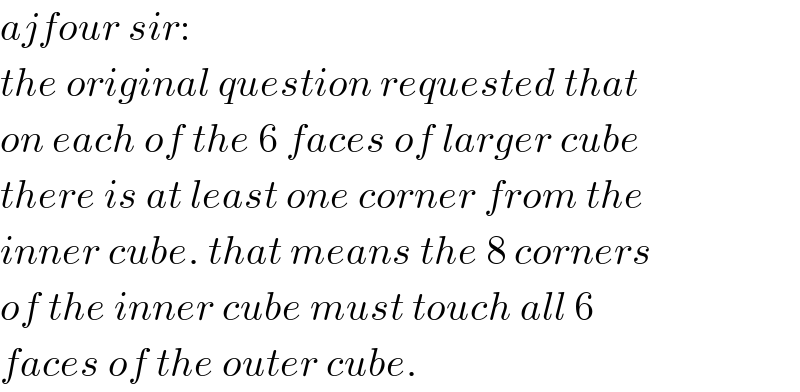 ajfour sir:  the original question requested that  on each of the 6 faces of larger cube  there is at least one corner from the  inner cube. that means the 8 corners  of the inner cube must touch all 6  faces of the outer cube.  