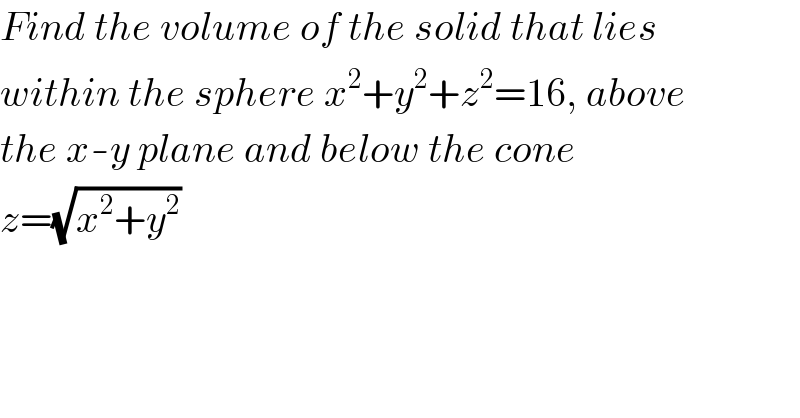 Find the volume of the solid that lies  within the sphere x^2 +y^2 +z^2 =16, above  the x-y plane and below the cone  z=(√(x^2 +y^2 ))  