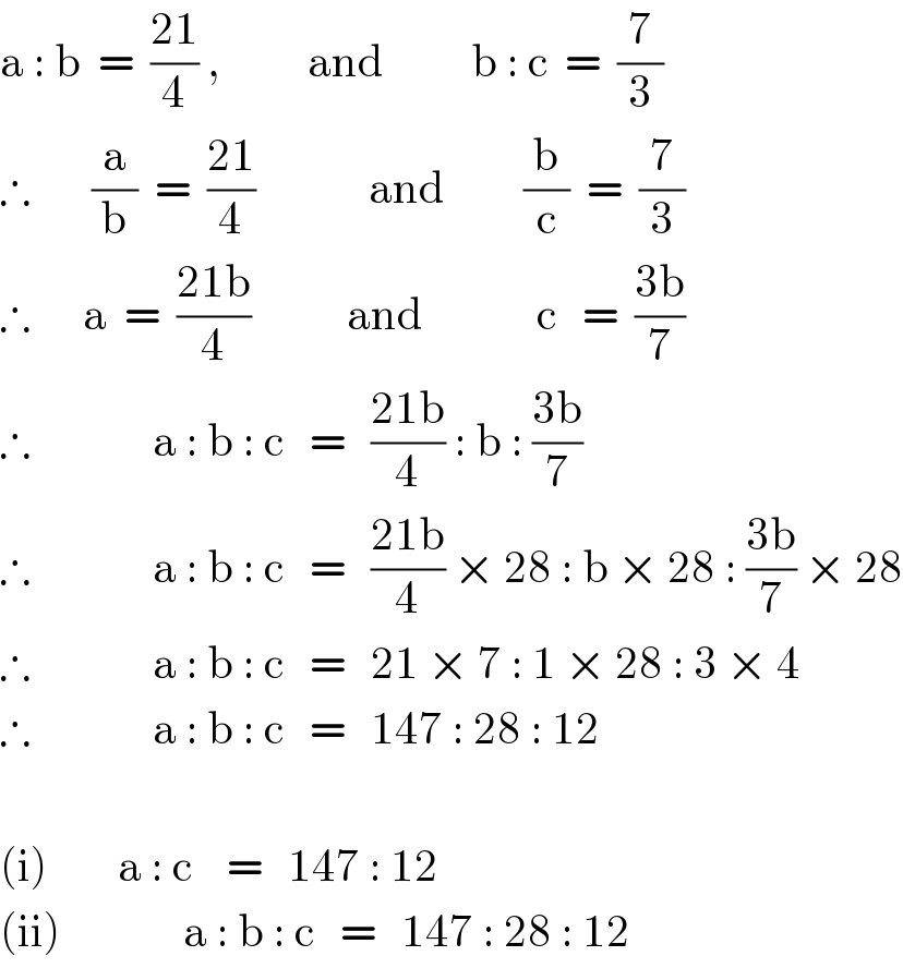 a : b  =  ((21)/4) ,          and          b : c  =  (7/3)  ∴       (a/b)  =  ((21)/4)             and         (b/c)  =  (7/3)  ∴      a  =  ((21b)/4)           and             c   =  ((3b)/7)  ∴              a : b : c   =   ((21b)/4) : b : ((3b)/7)  ∴              a : b : c   =   ((21b)/4) × 28 : b × 28 : ((3b)/7) × 28  ∴              a : b : c   =   21 × 7 : 1 × 28 : 3 × 4  ∴              a : b : c   =   147 : 28 : 12    (i)        a : c    =   147 : 12  (ii)              a : b : c   =   147 : 28 : 12  