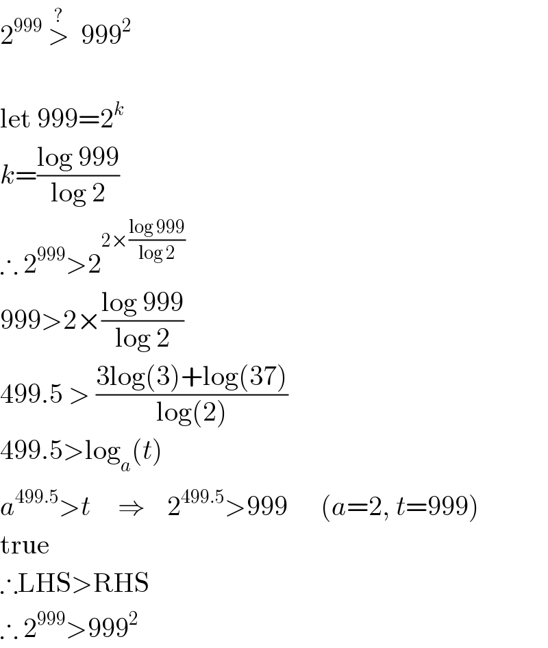 2^(999)  >^?   999^2     let 999=2^k   k=((log 999)/(log 2))  ∴ 2^(999) >2^(2×((log 999)/(log 2)))   999>2×((log 999)/(log 2))  499.5 > ((3log(3)+log(37))/(log(2)))  499.5>log_a (t)  a^(499.5) >t     ⇒    2^(499.5) >999      (a=2, t=999)  true  ∴LHS>RHS  ∴ 2^(999) >999^2   
