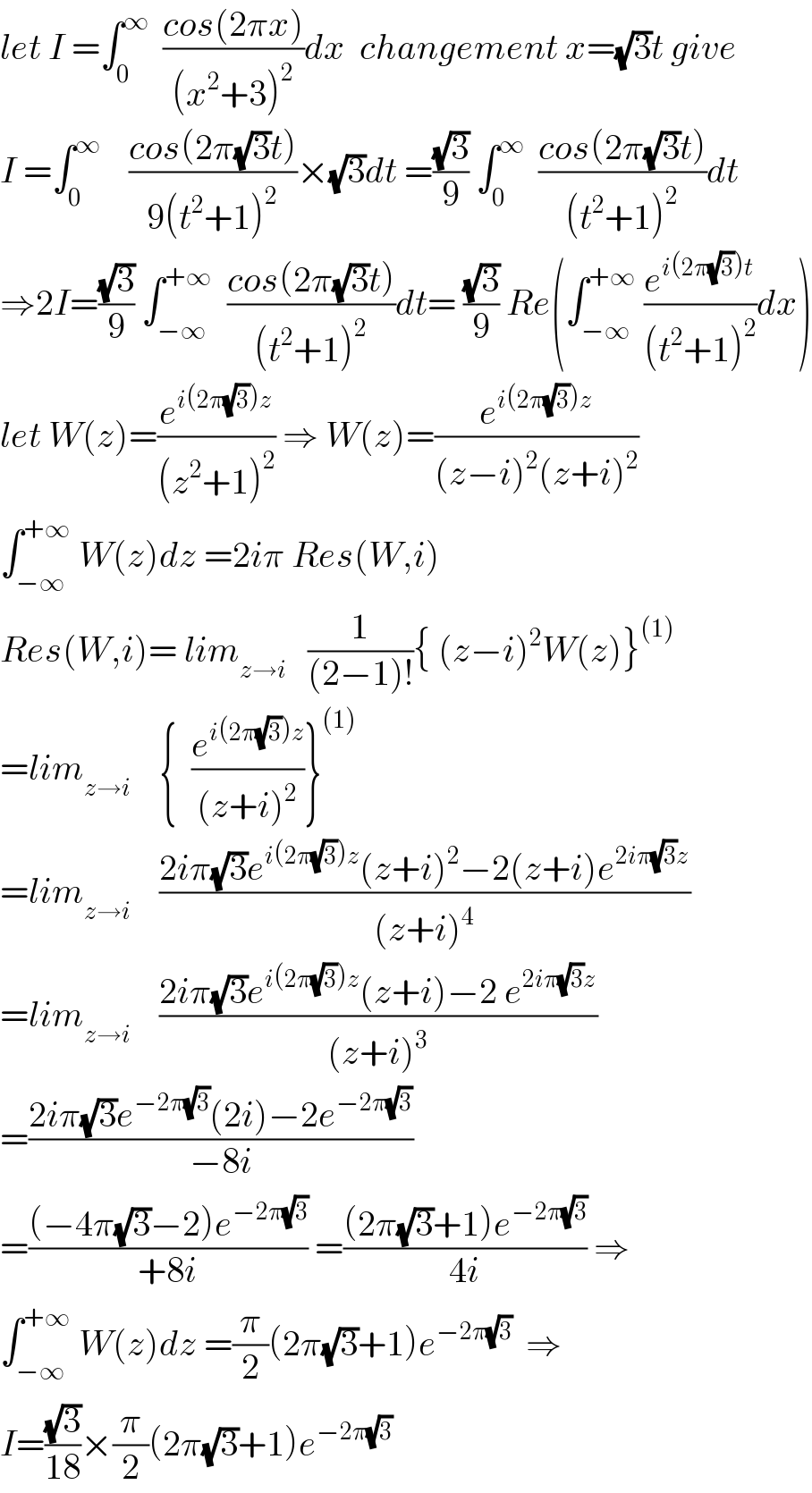 let I =∫_0 ^∞   ((cos(2πx))/((x^2 +3)^2 ))dx  changement x=(√3)t give  I =∫_0 ^∞     ((cos(2π(√3)t))/(9(t^2 +1)^2 ))×(√3)dt =((√3)/9) ∫_0 ^∞   ((cos(2π(√3)t))/((t^2 +1)^2 ))dt  ⇒2I=((√3)/9) ∫_(−∞) ^(+∞)   ((cos(2π(√3)t))/((t^2 +1)^2 ))dt= ((√3)/9) Re(∫_(−∞) ^(+∞)  (e^(i(2π(√3))t) /((t^2 +1)^2 ))dx)  let W(z)=(e^(i(2π(√3))z) /((z^2 +1)^2 )) ⇒ W(z)=(e^(i(2π(√3))z) /((z−i)^2 (z+i)^2 ))  ∫_(−∞) ^(+∞)  W(z)dz =2iπ Res(W,i)  Res(W,i)= lim_(z→i)    (1/((2−1)!)){ (z−i)^2 W(z)}^((1))   =lim_(z→i)     {  (e^(i(2π(√3))z) /((z+i)^2 ))}^((1))   =lim_(z→i)     ((2iπ(√3)e^(i(2π(√3))z) (z+i)^2 −2(z+i)e^(2iπ(√3)z) )/((z+i)^4 ))  =lim_(z→i)     ((2iπ(√3)e^(i(2π(√3))z) (z+i)−2 e^(2iπ(√3)z) )/((z+i)^3 ))  =((2iπ(√3)e^(−2π(√3)) (2i)−2e^(−2π(√3)) )/(−8i))  =(((−4π(√3)−2)e^(−2π(√3)) )/(+8i)) =(((2π(√3)+1)e^(−2π(√3)) )/(4i)) ⇒  ∫_(−∞) ^(+∞)  W(z)dz =(π/2)(2π(√3)+1)e^(−2π(√3))   ⇒  I=((√3)/(18))×(π/2)(2π(√3)+1)e^(−2π(√3))   