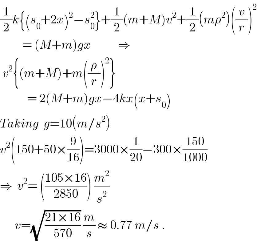 (1/2)k{(s_0 +2x)^2 −s_0 ^2 }+(1/2)(m+M)v^2 +(1/2)(mρ^2 )((v/r))^2            = (M+m)gx           ⇒   v^2 {(m+M)+m((ρ/r))^2 }             = 2(M+m)gx−4kx(x+s_0 )  Taking  g=10(m/s^2 )  v^2 (150+50×(9/(16)))=3000×(1/(20))−300×((150)/(1000))  ⇒  v^2 = (((105×16)/(2850))) (m^2 /s^2 )        v=(√((21×16)/(570))) (m/s) ≈ 0.77 m/s .  