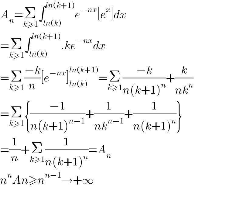 A_n =Σ_(k≥1) ∫_(ln(k)) ^(ln(k+1)) e^(−nx) [e^x ]dx  =Σ_(k≥1) ∫_(ln(k)) ^(ln(k+1)) .ke^(−nx) dx  =Σ_(k≥1) ((−k)/n)[e^(−nx) ]_(ln(k)) ^(ln(k+1)) =Σ_(k≥1) ((−k)/(n(k+1)^n ))+(k/(nk^n ))  =Σ_(k≥1) {((−1)/(n(k+1)^(n−1) ))+(1/(nk^(n−1) ))+(1/(n(k+1)^n ))}  =(1/n)+Σ_(k≥1) (1/(n(k+1)^n ))=A_n   n^n An≥n^(n−1) →+∞    