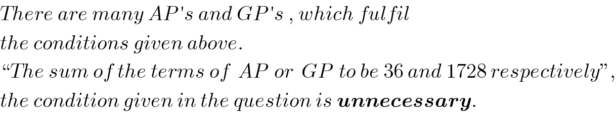 There are many AP ′s and GP ′s , which fulfil  the conditions given above.  “The sum of the terms of  AP  or  GP  to be 36 and 1728 respectively”,  the condition given in the question is unnecessary.  