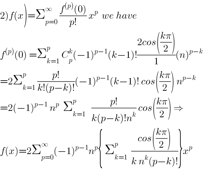 2)f(x)=Σ_(p=0) ^∞  ((f^((p)) (0))/(p!)) x^p   we have   f^((p)) (0) =Σ_(k=1) ^p  C_p ^k (−1)^(p−1) (k−1)!((2cos(((kπ)/2)))/1)(n)^(p−k)    =2Σ_(k=1) ^p  ((p!)/(k!(p−k)!))(−1)^(p−1) (k−1)! cos(((kπ)/2)) n^(p−k)   =2(−1)^(p−1)  n^p   Σ_(k=1) ^p    ((p!)/(k(p−k)!n^k )) cos(((kπ)/2)) ⇒  f(x)=2Σ_(p=0) ^∞ (−1)^(p−1) n^p { Σ_(k=1) ^p   ((cos(((kπ)/2)))/(k n^k (p−k)!))}x^p     