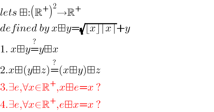 lets ⊞:(R^+ )^2 →R^+   defined by x⊞y=(√(⌊x⌋⌈x⌉))+y  1. x⊞y=^? y⊞x  2.x⊞(y⊞z)=^? (x⊞y)⊞z  3.∃e,∀x∈R^+ ,x⊞e=x ?  4.∃e,∀x∈R^+ ,e⊞x=x ?  
