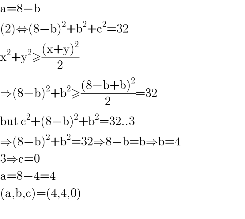 a=8−b  (2)⇔(8−b)^2 +b^2 +c^2 =32  x^2 +y^2 ≥(((x+y)^2 )/2)  ⇒(8−b)^2 +b^2 ≥(((8−b+b)^2 )/2)=32  but c^2 +(8−b)^2 +b^2 =32..3  ⇒(8−b)^2 +b^2 =32⇒8−b=b⇒b=4  3⇒c=0  a=8−4=4  (a,b,c)=(4,4,0)    