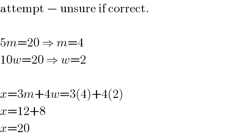 attempt − unsure if correct.    5m=20 ⇒ m=4  10w=20 ⇒ w=2    x=3m+4w=3(4)+4(2)  x=12+8  x=20  