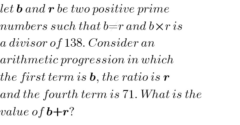 let b and r be two positive prime   numbers such that b≠r and b×r is  a divisor of 138. Consider an   arithmetic progression in which  the first term is b, the ratio is r  and the fourth term is 71. What is the  value of b+r?  