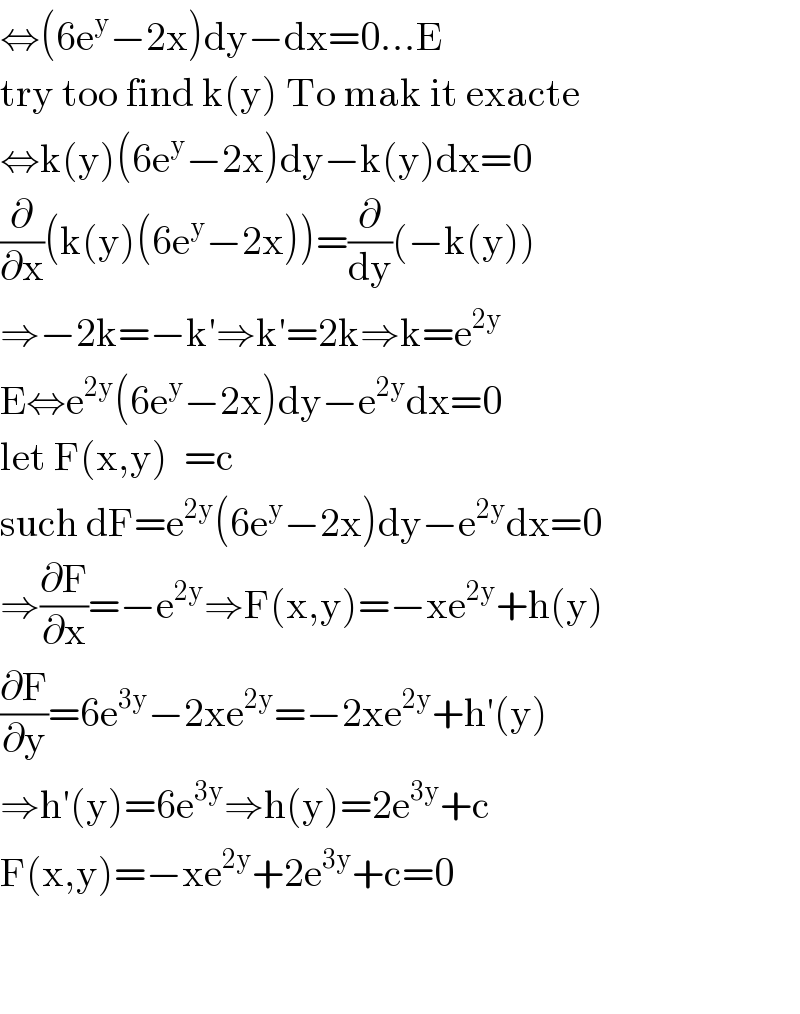 ⇔(6e^y −2x)dy−dx=0...E  try too find k(y) To mak it exacte  ⇔k(y)(6e^y −2x)dy−k(y)dx=0  (∂/∂x)(k(y)(6e^y −2x))=(∂/dy)(−k(y))  ⇒−2k=−k′⇒k′=2k⇒k=e^(2y)   E⇔e^(2y) (6e^y −2x)dy−e^(2y) dx=0  let F(x,y)  =c  such dF=e^(2y) (6e^y −2x)dy−e^(2y) dx=0  ⇒(∂F/∂x)=−e^(2y) ⇒F(x,y)=−xe^(2y) +h(y)  (∂F/∂y)=6e^(3y) −2xe^(2y) =−2xe^(2y) +h′(y)  ⇒h′(y)=6e^(3y) ⇒h(y)=2e^(3y) +c  F(x,y)=−xe^(2y) +2e^(3y) +c=0      