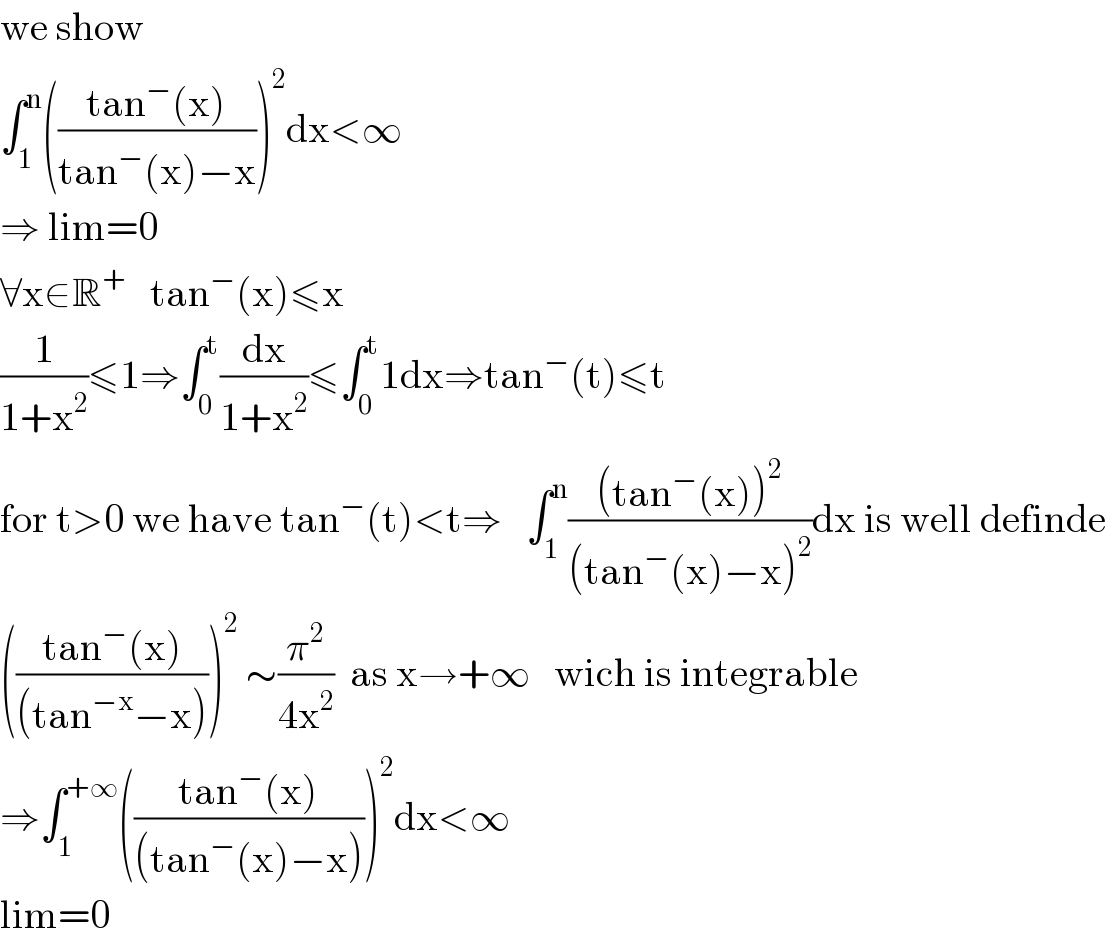 we show  ∫_1 ^n (((tan^− (x))/(tan^− (x)−x)))^2 dx<∞  ⇒ lim=0  ∀x∈R^+    tan^− (x)≤x  (1/(1+x^2 ))≤1⇒∫_0 ^t (dx/(1+x^2 ))≤∫_0 ^t 1dx⇒tan^− (t)≤t  for t>0 we have tan^− (t)<t⇒   ∫_1 ^n (((tan^− (x))^2 )/((tan^− (x)−x)^2 ))dx is well definde  (((tan^− (x))/((tan^(−x) −x))))^2  ∼(π^2 /(4x^2 ))  as x→+∞   wich is integrable  ⇒∫_1 ^(+∞) (((tan^− (x))/((tan^− (x)−x))))^2 dx<∞  lim=0  
