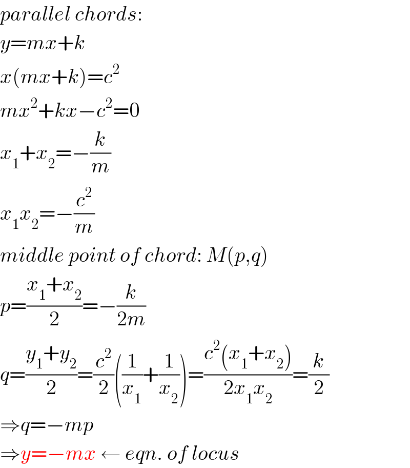 parallel chords:  y=mx+k  x(mx+k)=c^2   mx^2 +kx−c^2 =0  x_1 +x_2 =−(k/m)  x_1 x_2 =−(c^2 /m)  middle point of chord: M(p,q)  p=((x_1 +x_2 )/2)=−(k/(2m))  q=((y_1 +y_2 )/2)=(c^2 /2)((1/x_1 )+(1/x_2 ))=((c^2 (x_1 +x_2 ))/(2x_1 x_2 ))=(k/2)  ⇒q=−mp  ⇒y=−mx ← eqn. of locus  