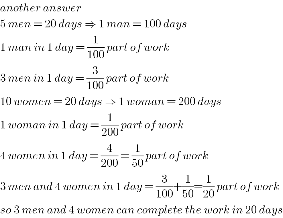 another answer  5 men = 20 days ⇒ 1 man = 100 days  1 man in 1 day = (1/(100)) part of work  3 men in 1 day = (3/(100)) part of work  10 women = 20 days ⇒ 1 woman = 200 days  1 woman in 1 day = (1/(200)) part of work  4 women in 1 day = (4/(200)) = (1/(50)) part of work  3 men and 4 women in 1 day = (3/(100))+(1/(50))=(1/(20)) part of work  so 3 men and 4 women can complete the work in 20 days  