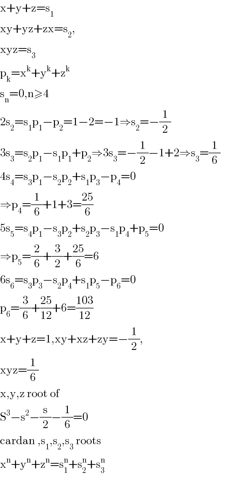 x+y+z=s_1          xy+yz+zx=s_2 ,  xyz=s_3   p_k =x^k +y^k +z^k   s_n =0,n≥4  2s_2 =s_1 p_1 −p_2 =1−2=−1⇒s_2 =−(1/2)  3s_3 =s_2 p_1 −s_1 p_1 +p_2 ⇒3s_3 =−(1/2)−1+2⇒s_3 =(1/6)  4s_4 =s_3 p_1 −s_2 p_2 +s_1 p_3 −p_4 =0  ⇒p_4 =(1/6)+1+3=((25)/6)  5s_5 =s_4 p_1 −s_3 p_2 +s_2 p_3 −s_1 p_4 +p_5 =0  ⇒p_5 =(2/6)+(3/2)+((25)/6)=6  6s_6 =s_3 p_3 −s_2 p_4 +s_1 p_5 −p_6 =0  p_6 =(3/6)+((25)/(12))+6=((103)/(12))  x+y+z=1,xy+xz+zy=−(1/2),  xyz=(1/6)  x,y,z root of  S^3 −s^2 −(s/2)−(1/6)=0  cardan ,s_1 ,s_2 ,s_3  roots  x^n +y^n +z^n =s_1 ^n +s_2 ^n +s_3 ^n     