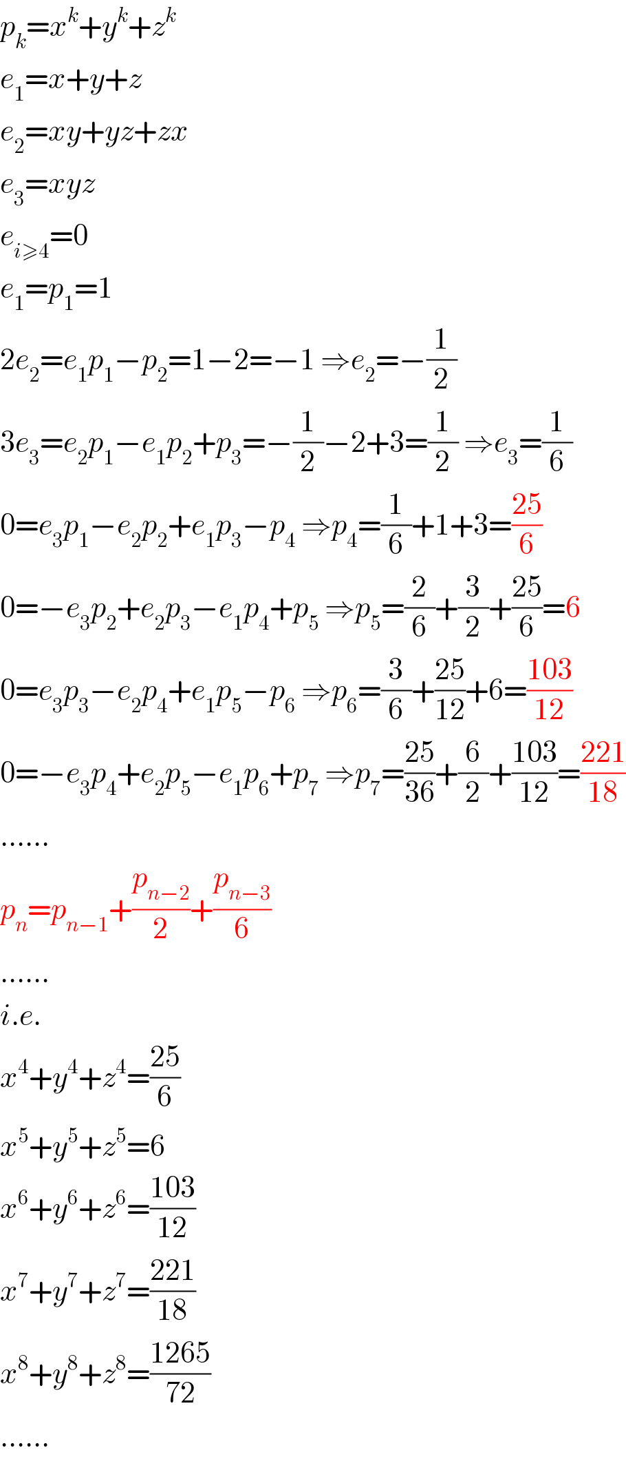 p_k =x^k +y^k +z^k   e_1 =x+y+z  e_2 =xy+yz+zx  e_3 =xyz  e_(i≥4) =0  e_1 =p_1 =1  2e_2 =e_1 p_1 −p_2 =1−2=−1 ⇒e_2 =−(1/2)  3e_3 =e_2 p_1 −e_1 p_2 +p_3 =−(1/2)−2+3=(1/2) ⇒e_3 =(1/6)  0=e_3 p_1 −e_2 p_2 +e_1 p_3 −p_4  ⇒p_4 =(1/6)+1+3=((25)/6)  0=−e_3 p_2 +e_2 p_3 −e_1 p_4 +p_5  ⇒p_5 =(2/6)+(3/2)+((25)/6)=6  0=e_3 p_3 −e_2 p_4 +e_1 p_5 −p_6  ⇒p_6 =(3/6)+((25)/(12))+6=((103)/(12))  0=−e_3 p_4 +e_2 p_5 −e_1 p_6 +p_7  ⇒p_7 =((25)/(36))+(6/2)+((103)/(12))=((221)/(18))  ......  p_n =p_(n−1) +(p_(n−2) /2)+(p_(n−3) /6)  ......  i.e.  x^4 +y^4 +z^4 =((25)/6)  x^5 +y^5 +z^5 =6  x^6 +y^6 +z^6 =((103)/(12))  x^7 +y^7 +z^7 =((221)/(18))  x^8 +y^8 +z^8 =((1265)/(72))  ......  