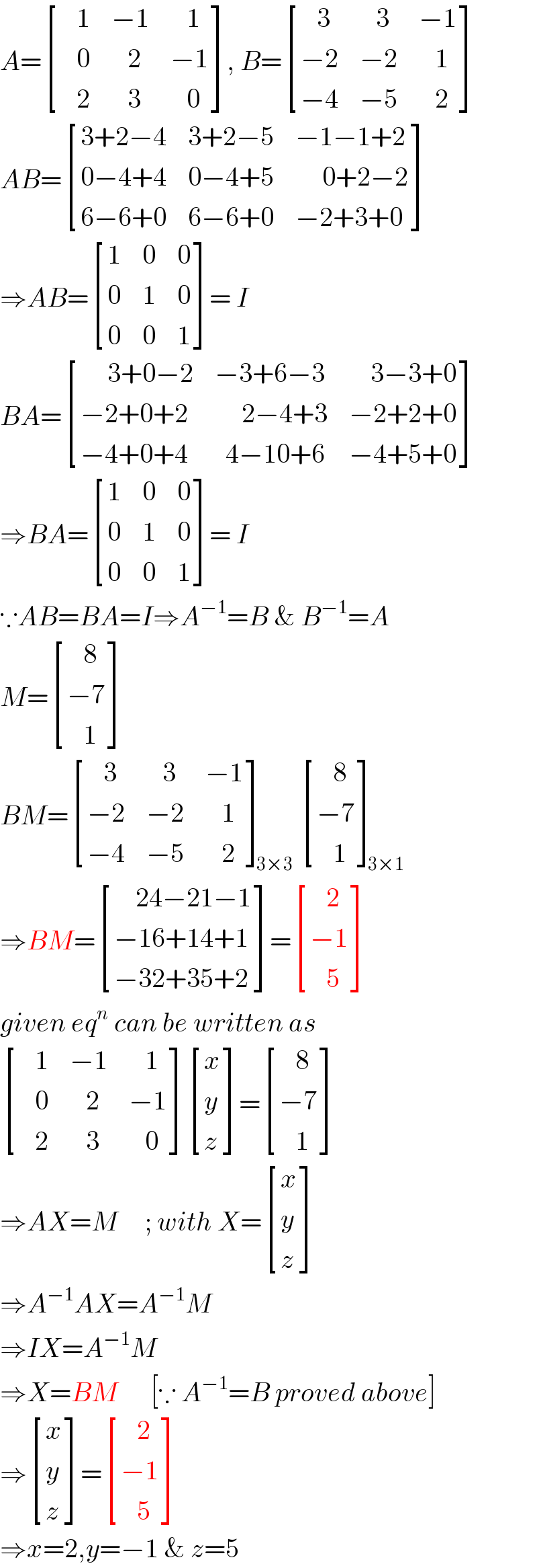 A= [((   1),(−1),(   1)),((   0),(   2),(−1)),((   2),(   3),(   0)) ], B= [((   3),(   3),(−1)),((−2),(−2),(   1)),((−4),(−5),(   2)) ]  AB= [((3+2−4),(3+2−5),(−1−1+2)),((0−4+4),(0−4+5),(     0+2−2)),((6−6+0),(6−6+0),(−2+3+0)) ]  ⇒AB= [(1,0,0),(0,1,0),(0,0,1) ]= I  BA= [((     3+0−2),(−3+6−3),(    3−3+0)),((−2+0+2),(     2−4+3),(−2+2+0)),((−4+0+4),(  4−10+6),(−4+5+0)) ]  ⇒BA= [(1,0,0),(0,1,0),(0,0,1) ]= I  ∵AB=BA=I⇒A^(−1) =B & B^(−1) =A  M= [((   8)),((−7)),((   1)) ]  BM= [((   3),(   3),(−1)),((−2),(−2),(   1)),((−4),(−5),(   2)) ]_(3×3)  [((   8)),((−7)),((   1)) ]_(3×1)   ⇒BM= [((    24−21−1)),((−16+14+1)),((−32+35+2)) ]= [((   2)),((−1)),((   5)) ]  given eq^n  can be written as   [((   1),(−1),(   1)),((   0),(   2),(−1)),((   2),(   3),(   0)) ] [(x),(y),(z) ]= [((   8)),((−7)),((   1)) ]  ⇒AX=M     ; with X= [(x),(y),(z) ]  ⇒A^(−1) AX=A^(−1) M  ⇒IX=A^(−1) M  ⇒X=BM      [∵ A^(−1) =B proved above]  ⇒ [(x),(y),(z) ]= [((   2)),((−1)),((   5)) ]  ⇒x=2,y=−1 & z=5  