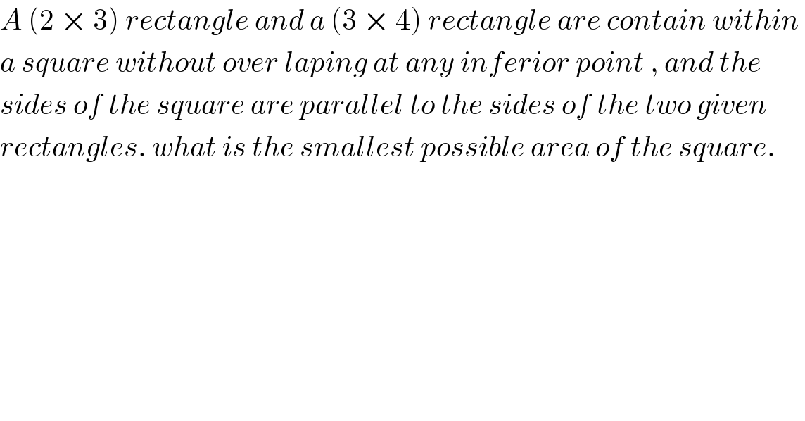 A (2 × 3) rectangle and a (3 × 4) rectangle are contain within   a square without over laping at any inferior point , and the   sides of the square are parallel to the sides of the two given  rectangles. what is the smallest possible area of the square.  