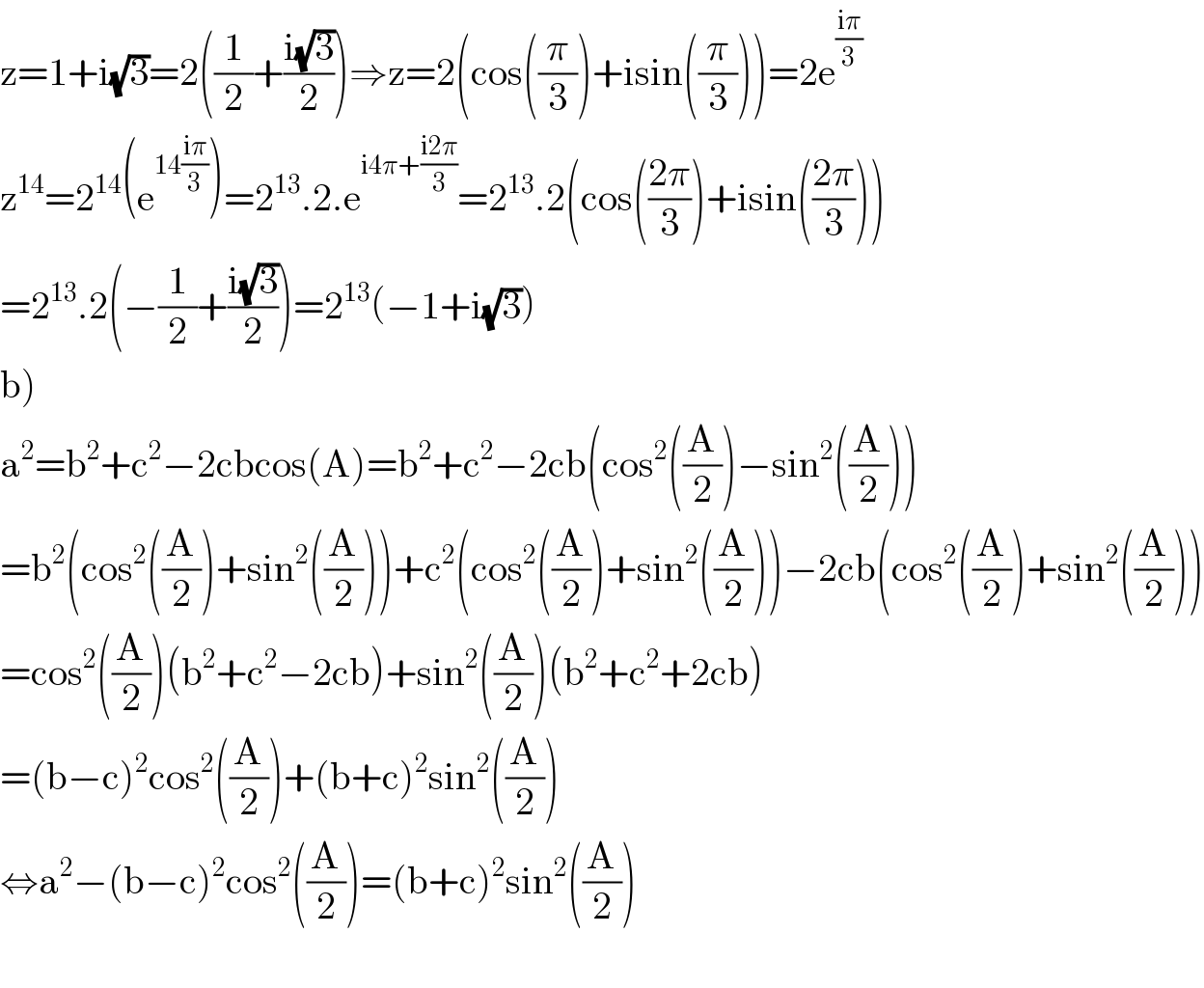 z=1+i(√3)=2((1/2)+((i(√3))/2))⇒z=2(cos((π/3))+isin((π/3)))=2e^((iπ)/3)   z^(14) =2^(14) (e^(14((iπ)/3)) )=2^(13) .2.e^(i4π+((i2π)/3)) =2^(13) .2(cos(((2π)/3))+isin(((2π)/3)))  =2^(13) .2(−(1/2)+((i(√3))/2))=2^(13) (−1+i(√3))  b)  a^2 =b^2 +c^2 −2cbcos(A)=b^2 +c^2 −2cb(cos^2 ((A/2))−sin^2 ((A/2)))  =b^2 (cos^2 ((A/2))+sin^2 ((A/2)))+c^2 (cos^2 ((A/2))+sin^2 ((A/2)))−2cb(cos^2 ((A/2))+sin^2 ((A/2)))  =cos^2 ((A/2))(b^2 +c^2 −2cb)+sin^2 ((A/2))(b^2 +c^2 +2cb)  =(b−c)^2 cos^2 ((A/2))+(b+c)^2 sin^2 ((A/2))  ⇔a^2 −(b−c)^2 cos^2 ((A/2))=(b+c)^2 sin^2 ((A/2))    
