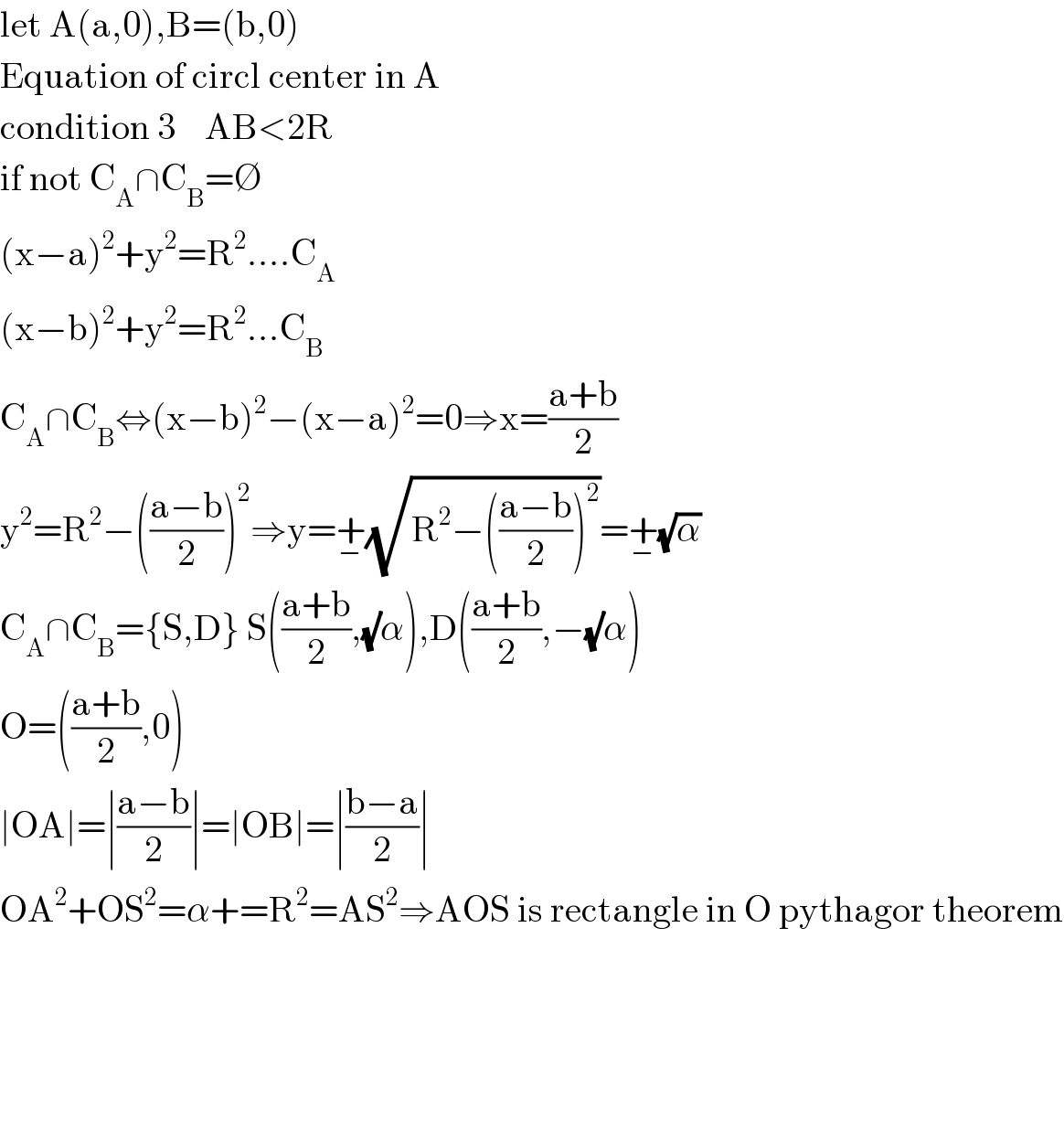 let A(a,0),B=(b,0)  Equation of circl center in A  condition 3    AB<2R  if not C_A ∩C_B =∅  (x−a)^2 +y^2 =R^2 ....C_A   (x−b)^2 +y^2 =R^2 ...C_B   C_A ∩C_B ⇔(x−b)^2 −(x−a)^2 =0⇒x=((a+b)/2)  y^2 =R^2 −(((a−b)/2))^2 ⇒y=+_− (√(R^2 −(((a−b)/2))^2 ))=+_− (√α)  C_A ∩C_B ={S,D} S(((a+b)/2),(√)α),D(((a+b)/2),−(√)α)  O=(((a+b)/2),0)  ∣OA∣=∣((a−b)/2)∣=∣OB∣=∣((b−a)/2)∣  OA^2 +OS^2 =α+=R^2 =AS^2 ⇒AOS is rectangle in O pythagor theorem          