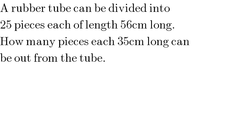 A rubber tube can be divided into  25 pieces each of length 56cm long.   How many pieces each 35cm long can   be out from the tube.  