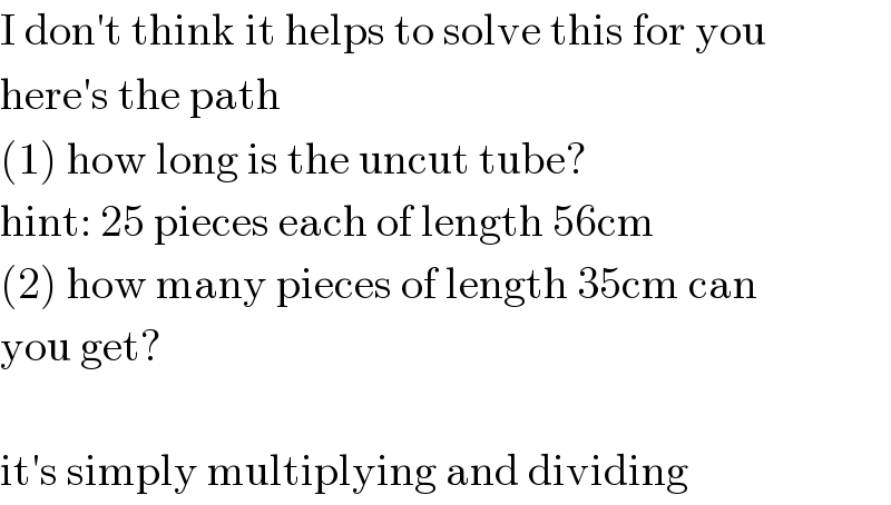 I don′t think it helps to solve this for you  here′s the path  (1) how long is the uncut tube?  hint: 25 pieces each of length 56cm  (2) how many pieces of length 35cm can  you get?    it′s simply multiplying and dividing  