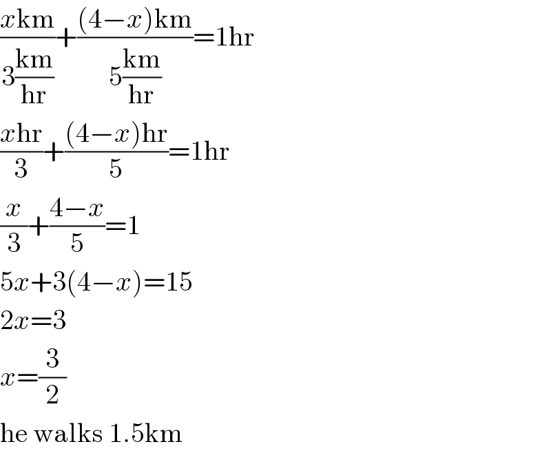 ((xkm)/(3((km)/(hr))))+(((4−x)km)/(5((km)/(hr))))=1hr  ((xhr)/3)+(((4−x)hr)/5)=1hr  (x/3)+((4−x)/5)=1  5x+3(4−x)=15  2x=3  x=(3/2)  he walks 1.5km  
