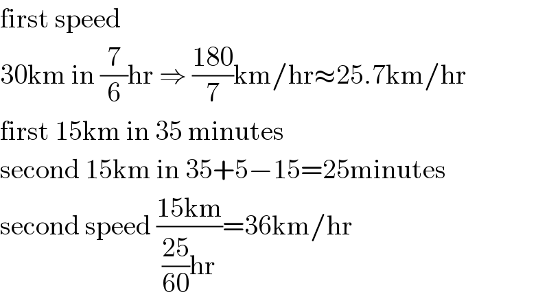 first speed  30km in (7/6)hr ⇒ ((180)/7)km/hr≈25.7km/hr  first 15km in 35 minutes  second 15km in 35+5−15=25minutes  second speed ((15km)/(((25)/(60))hr))=36km/hr  