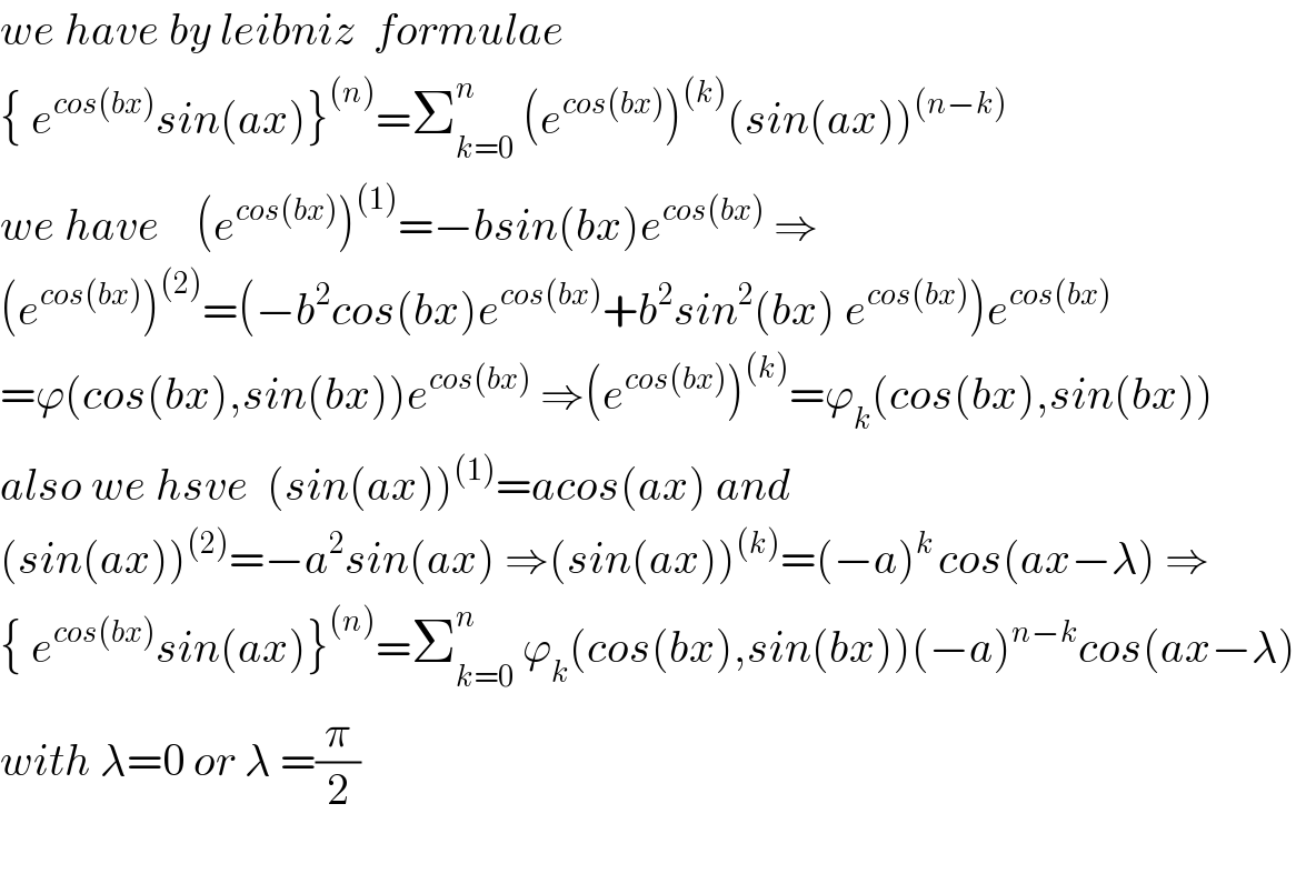 we have by leibniz  formulae   { e^(cos(bx)) sin(ax)}^((n)) =Σ_(k=0) ^n  (e^(cos(bx)) )^((k)) (sin(ax))^((n−k))   we have    (e^(cos(bx)) )^((1)) =−bsin(bx)e^(cos(bx))  ⇒  (e^(cos(bx)) )^((2)) =(−b^2 cos(bx)e^(cos(bx)) +b^2 sin^2 (bx) e^(cos(bx)) )e^(cos(bx))   =ϕ(cos(bx),sin(bx))e^(cos(bx))  ⇒(e^(cos(bx)) )^((k)) =ϕ_k (cos(bx),sin(bx))  also we hsve  (sin(ax))^((1)) =acos(ax) and   (sin(ax))^((2)) =−a^2 sin(ax) ⇒(sin(ax))^((k)) =(−a)^(k ) cos(ax−λ) ⇒  { e^(cos(bx)) sin(ax)}^((n)) =Σ_(k=0) ^n  ϕ_k (cos(bx),sin(bx))(−a)^(n−k) cos(ax−λ)  with λ=0 or λ =(π/2)    