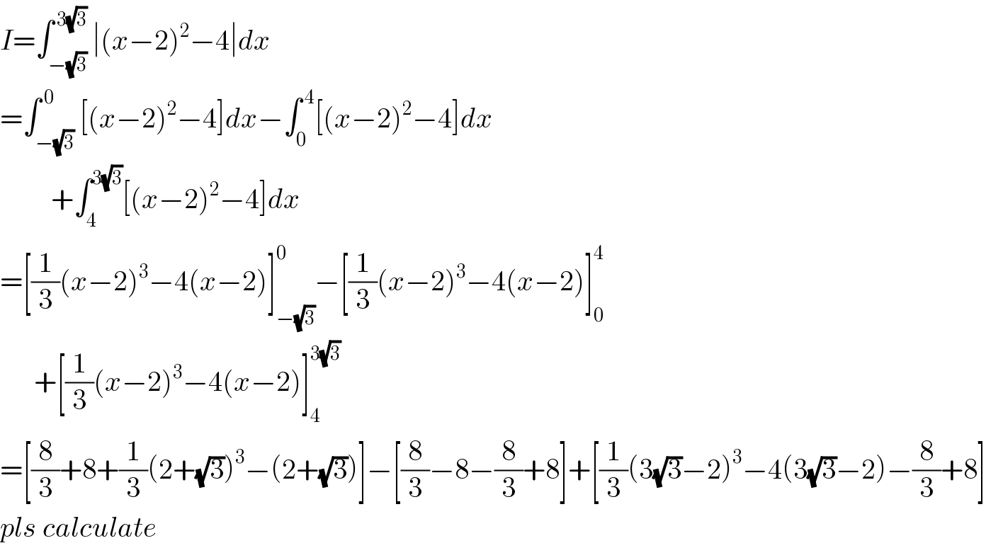 I=∫_(−(√3)) ^( 3(√3)) ∣(x−2)^2 −4∣dx  =∫_(−(√3)) ^( 0) [(x−2)^2 −4]dx−∫_0 ^( 4) [(x−2)^2 −4]dx           +∫_4 ^(3(√3)) [(x−2)^2 −4]dx  =[(1/3)(x−2)^3 −4(x−2)]_(−(√3)) ^0 −[(1/3)(x−2)^3 −4(x−2)]_0 ^4         +[(1/3)(x−2)^3 −4(x−2)]_4 ^(3(√3))   =[(8/3)+8+(1/3)(2+(√3))^3 −(2+(√3))]−[(8/3)−8−(8/3)+8]+[(1/3)(3(√3)−2)^3 −4(3(√3)−2)−(8/3)+8]  pls calculate  