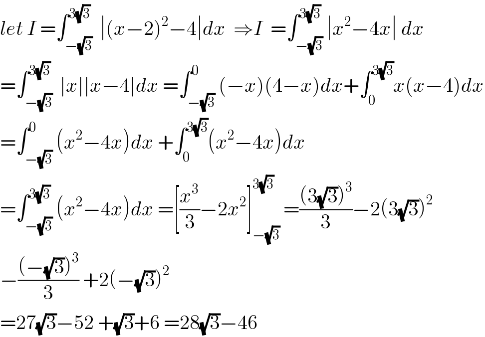 let I =∫_(−(√3)) ^(3(√3))  ∣(x−2)^2 −4∣dx  ⇒I  =∫_(−(√3)) ^(3(√3)) ∣x^2 −4x∣ dx  =∫_(−(√3)) ^(3(√3))  ∣x∣∣x−4∣dx =∫_(−(√3)) ^0 (−x)(4−x)dx+∫_0 ^(3(√3)) x(x−4)dx  =∫_(−(√3)) ^0 (x^2 −4x)dx +∫_0 ^(3(√3)) (x^2 −4x)dx  =∫_(−(√3)) ^(3(√3)) (x^2 −4x)dx =[(x^3 /3)−2x^2 ]_(−(√3)) ^(3(√3))  =(((3(√3))^3 )/3)−2(3(√3))^2   −(((−(√3))^3 )/3) +2(−(√3))^2   =27(√3)−52 +(√3)+6 =28(√3)−46  