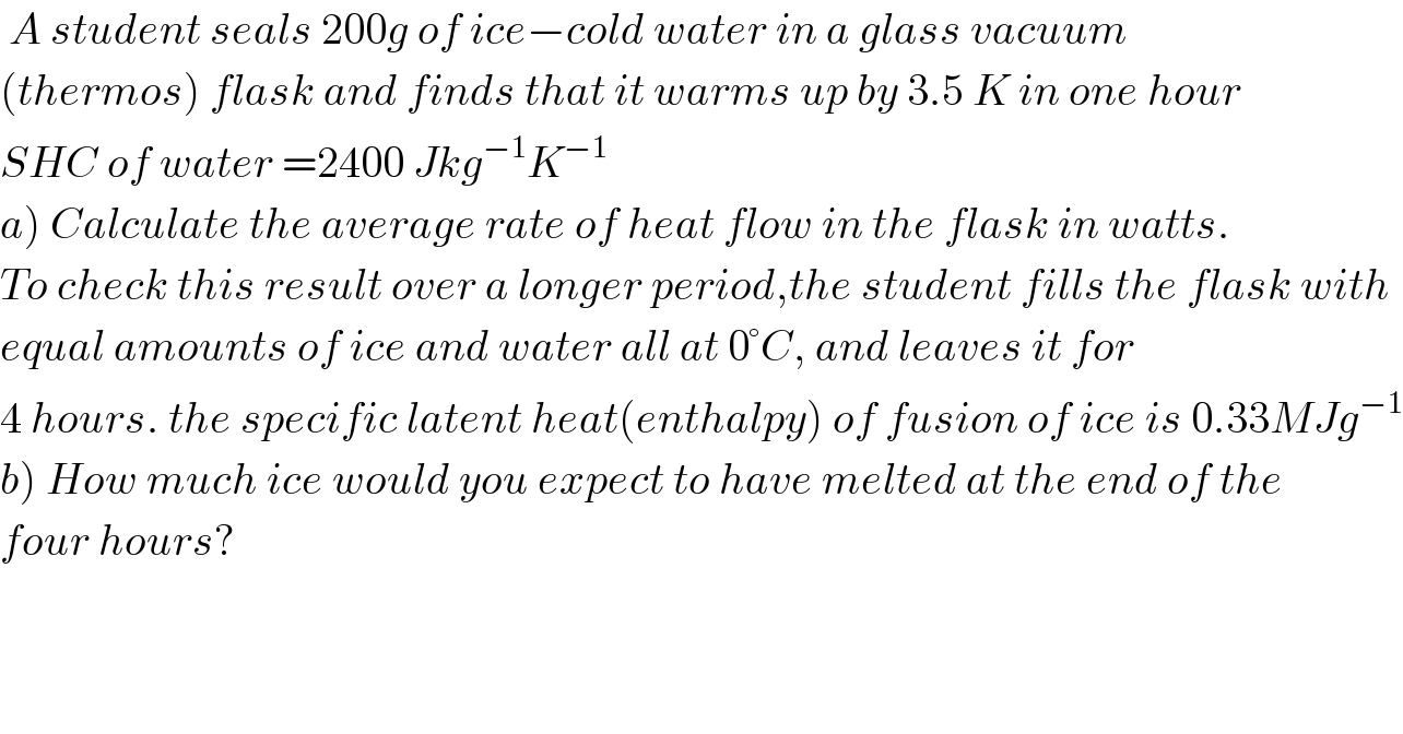  A student seals 200g of ice−cold water in a glass vacuum  (thermos) flask and finds that it warms up by 3.5 K in one hour  SHC of water =2400 Jkg^(−1) K^(−1)   a) Calculate the average rate of heat flow in the flask in watts.  To check this result over a longer period,the student fills the flask with  equal amounts of ice and water all at 0°C, and leaves it for   4 hours. the specific latent heat(enthalpy) of fusion of ice is 0.33MJg^(−1)   b) How much ice would you expect to have melted at the end of the  four hours?  