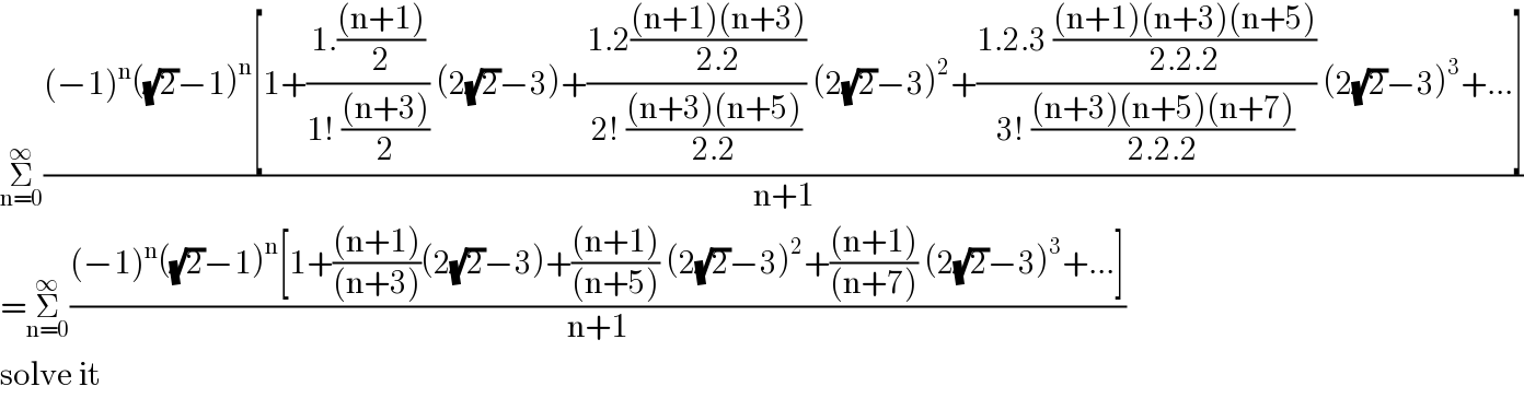 Σ_(n=0) ^∞ (((−1)^n ((√2)−1)^n [1+((1.(((n+1))/2))/(1! (((n+3))/2))) (2(√2)−3)+((1.2(((n+1)(n+3))/(2.2)))/(2! (((n+3)(n+5))/(2.2)))) (2(√2)−3)^2 +((1.2.3 (((n+1)(n+3)(n+5))/(2.2.2)))/(3! (((n+3)(n+5)(n+7))/(2.2.2)))) (2(√2)−3)^3 +...])/(n+1))  =Σ_(n=0) ^∞ (((−1)^n ((√2)−1)^n [1+(((n+1))/((n+3)))(2(√2)−3)+(((n+1))/((n+5))) (2(√2)−3)^2 +(((n+1))/((n+7))) (2(√2)−3)^3 +...])/(n+1))  solve it  