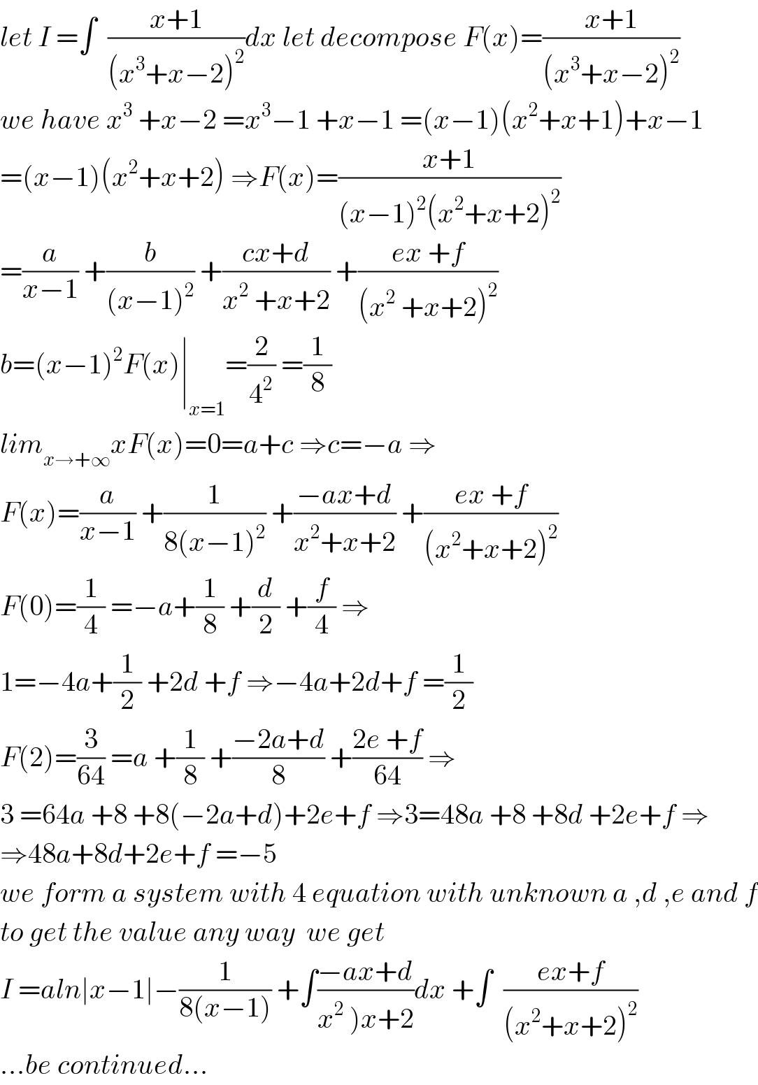 let I =∫  ((x+1)/((x^3 +x−2)^2 ))dx let decompose F(x)=((x+1)/((x^3 +x−2)^2 ))  we have x^3  +x−2 =x^3 −1 +x−1 =(x−1)(x^2 +x+1)+x−1  =(x−1)(x^2 +x+2) ⇒F(x)=((x+1)/((x−1)^2 (x^2 +x+2)^2 ))  =(a/(x−1)) +(b/((x−1)^2 )) +((cx+d)/(x^2  +x+2)) +((ex +f)/((x^2  +x+2)^2 ))  b=(x−1)^2 F(x)∣_(x=1) =(2/4^2 ) =(1/8)  lim_(x→+∞) xF(x)=0=a+c ⇒c=−a ⇒  F(x)=(a/(x−1)) +(1/(8(x−1)^2 )) +((−ax+d)/(x^2 +x+2)) +((ex +f)/((x^2 +x+2)^2 ))  F(0)=(1/4) =−a+(1/8) +(d/2) +(f/4) ⇒  1=−4a+(1/2) +2d +f ⇒−4a+2d+f =(1/2)  F(2)=(3/(64)) =a +(1/8) +((−2a+d)/8) +((2e +f)/(64)) ⇒  3 =64a +8 +8(−2a+d)+2e+f ⇒3=48a +8 +8d +2e+f ⇒  ⇒48a+8d+2e+f =−5  we form a system with 4 equation with unknown a ,d ,e and f  to get the value any way  we get  I =aln∣x−1∣−(1/(8(x−1))) +∫((−ax+d)/(x^2  )x+2))dx +∫  ((ex+f)/((x^2 +x+2)^2 ))  ...be continued...  