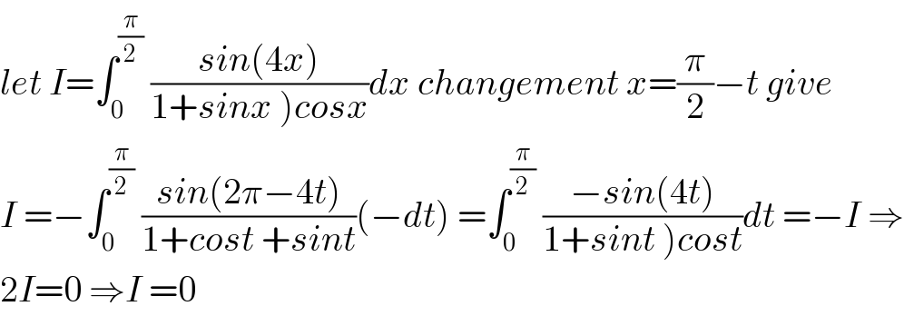 let I=∫_0 ^(π/2)  ((sin(4x))/(1+sinx )cosx))dx changement x=(π/2)−t give  I =−∫_0 ^(π/2)  ((sin(2π−4t))/(1+cost +sint))(−dt) =∫_0 ^(π/2)  ((−sin(4t))/(1+sint )cost))dt =−I ⇒  2I=0 ⇒I =0  