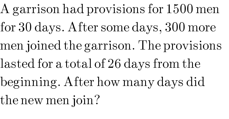 A garrison had provisions for 1500 men  for 30 days. After some days, 300 more  men joined the garrison. The provisions  lasted for a total of 26 days from the  beginning. After how many days did  the new men join?  
