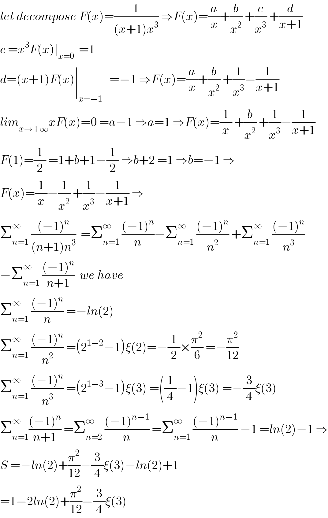 let decompose F(x)=(1/((x+1)x^3 )) ⇒F(x)=(a/x)+(b/x^2 ) +(c/x^3 ) +(d/(x+1))  c =x^3 F(x)∣_(x=0)   =1  d=(x+1)F(x)∣_(x=−1)    =−1 ⇒F(x)=(a/x)+(b/x^2 ) +(1/x^3 )−(1/(x+1))  lim_(x→+∞) xF(x)=0 =a−1 ⇒a=1 ⇒F(x)=(1/x) +(b/x^2 ) +(1/x^3 )−(1/(x+1))  F(1)=(1/2) =1+b+1−(1/2) ⇒b+2 =1 ⇒b=−1 ⇒  F(x)=(1/x)−(1/x^2 ) +(1/x^3 )−(1/(x+1)) ⇒  Σ_(n=1) ^∞  (((−1)^n )/((n+1)n^3 ))  =Σ_(n=1) ^∞  (((−1)^n )/n)−Σ_(n=1) ^∞  (((−1)^n )/n^2 ) +Σ_(n=1) ^∞  (((−1)^n )/n^3 )  −Σ_(n=1) ^∞  (((−1)^n )/(n+1))  we have  Σ_(n=1) ^∞  (((−1)^n )/n) =−ln(2)  Σ_(n=1) ^∞  (((−1)^n )/n^2 ) =(2^(1−2) −1)ξ(2)=−(1/2)×(π^2 /6) =−(π^2 /(12))  Σ_(n=1) ^∞  (((−1)^n )/n^3 ) =(2^(1−3) −1)ξ(3) =((1/4)−1)ξ(3) =−(3/4)ξ(3)  Σ_(n=1) ^∞ (((−1)^n )/(n+1)) =Σ_(n=2) ^∞  (((−1)^(n−1) )/n) =Σ_(n=1) ^∞  (((−1)^(n−1) )/n) −1 =ln(2)−1 ⇒  S =−ln(2)+(π^2 /(12))−(3/4)ξ(3)−ln(2)+1  =1−2ln(2)+(π^2 /(12))−(3/4)ξ(3)  