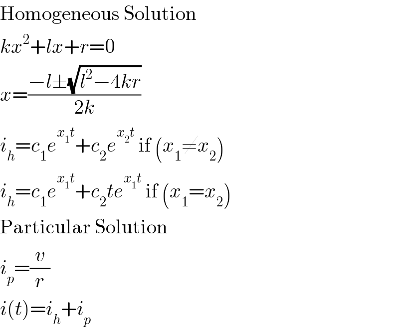 Homogeneous Solution  kx^2 +lx+r=0  x=((−l±(√(l^2 −4kr)))/(2k))  i_h =c_1 e^(x_1 t) +c_2 e^(x_2 t)  if (x_1 ≠x_2 )  i_h =c_1 e^(x_1 t) +c_2 te^(x_1 t)  if (x_1 =x_2 )  Particular Solution  i_p =(v/r)  i(t)=i_h +i_p   