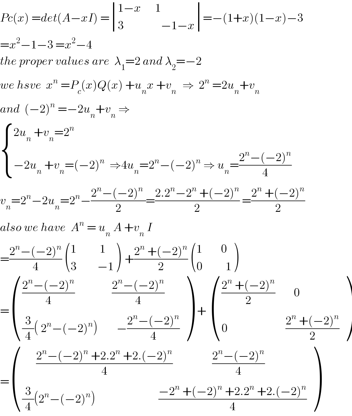 Pc(x) =det(A−xI) = determinant (((1−x      1)),((3                −1−x)))=−(1+x)(1−x)−3  =x^2 −1−3 =x^2 −4  the proper values are  λ_1 =2 and λ_2 =−2  we hsve  x^n  =P_c (x)Q(x) +u_n x +v_(n )   ⇒  2^n  =2u_n +v_n   and  (−2)^n  =−2u_n +v_n  ⇒   { ((2u_n  +v_n =2^n )),((−2u_n  +v_n =(−2)^n   ⇒4u_n =2^n −(−2)^n  ⇒ u_n =((2^n −(−2)^n )/4))) :}  v_n =2^n −2u_n =2^n −((2^n −(−2)^n  )/2)=((2.2^n −2^n  +(−2)^n )/2) =((2^n  +(−2)^n )/2)  also we have  A^n  = u_n  A +v_n  I   =((2^n −(−2)^n )/4)  (((1          1)),((3         −1)) )  +((2^n  +(−2)^n )/2)  (((1        0)),((0          1)) )  = (((((2^n −(−2)^n )/4)                ((2^n −(−2)^n )/4))),(((3/4)( 2^n −(−2)^n )        −((2^n −(−2)^n )/4))) )  +  (((((2^n  +(−2)^n )/2)        0)),((0                         ((2^n  +(−2)^n )/2))) )  = (((      ((2^n −(−2)^n  +2.2^n  +2.(−2)^n )/4)                 ((2^n −(−2)^n )/4))),(((3/4)(2^n −(−2)^n )                           ((−2^n  +(−2)^n  +2.2^n  +2.(−2)^n )/4))) )  