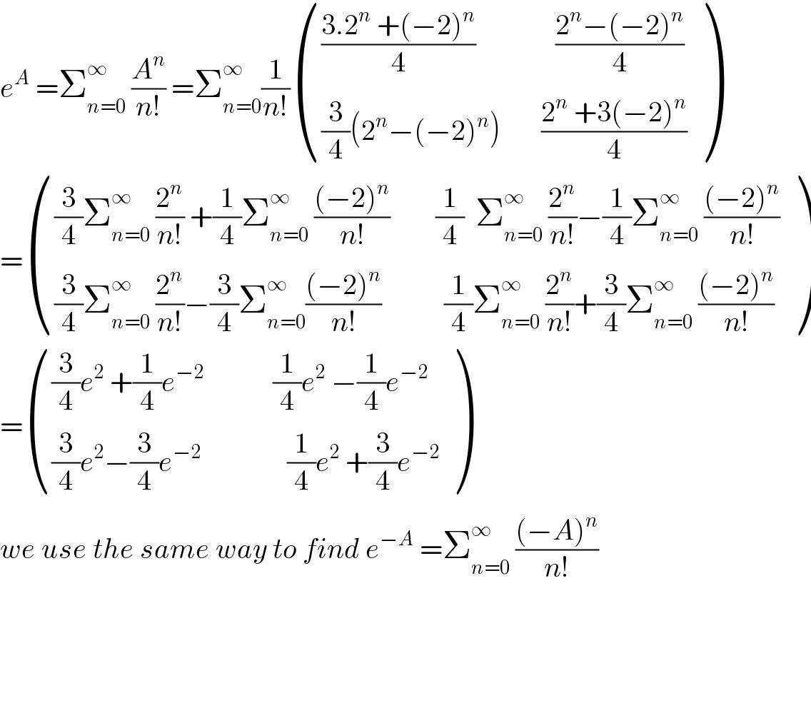 e^A  =Σ_(n=0) ^∞  (A^n /(n!)) =Σ_(n=0) ^∞ (1/(n!)) (((((3.2^n  +(−2)^n )/4)              ((2^n −(−2)^n )/4))),(((3/4)(2^n −(−2)^n )       ((2^n  +3(−2)^n )/4))) )  = ((((3/4)Σ_(n=0) ^∞  (2^n /(n!)) +(1/4)Σ_(n=0) ^∞  (((−2)^n )/(n!))        (1/4)  Σ_(n=0) ^∞  (2^n /(n!))−(1/4)Σ_(n=0) ^∞  (((−2)^n )/(n!)))),(((3/4)Σ_(n=0) ^∞  (2^n /(n!))−(3/4)Σ_(n=0) ^∞ (((−2)^n )/(n!))           (1/4)Σ_(n=0) ^∞  (2^n /(n!))+(3/4)Σ_(n=0) ^∞  (((−2)^n )/(n!)))) )  = ((((3/4)e^2  +(1/4)e^(−2)             (1/4)e^2  −(1/4)e^(−2) )),(((3/4)e^2 −(3/4)e^(−2)                (1/4)e^2  +(3/4)e^(−2) )) )  we use the same way to find e^(−A)  =Σ_(n=0) ^∞  (((−A)^n )/(n!))        