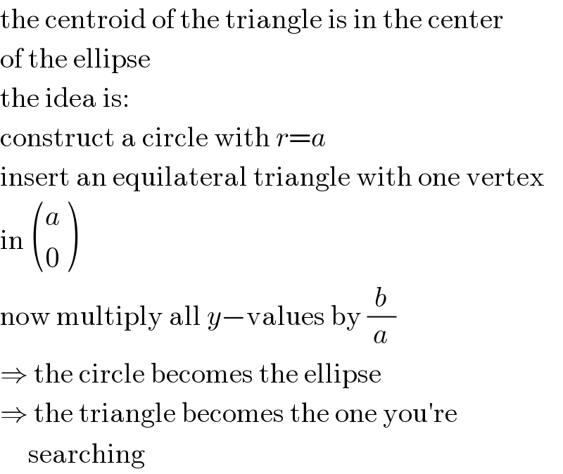 the centroid of the triangle is in the center  of the ellipse  the idea is:  construct a circle with r=a  insert an equilateral triangle with one vertex  in  ((a),(0) )  now multiply all y−values by (b/a)  ⇒ the circle becomes the ellipse  ⇒ the triangle becomes the one you′re       searching  