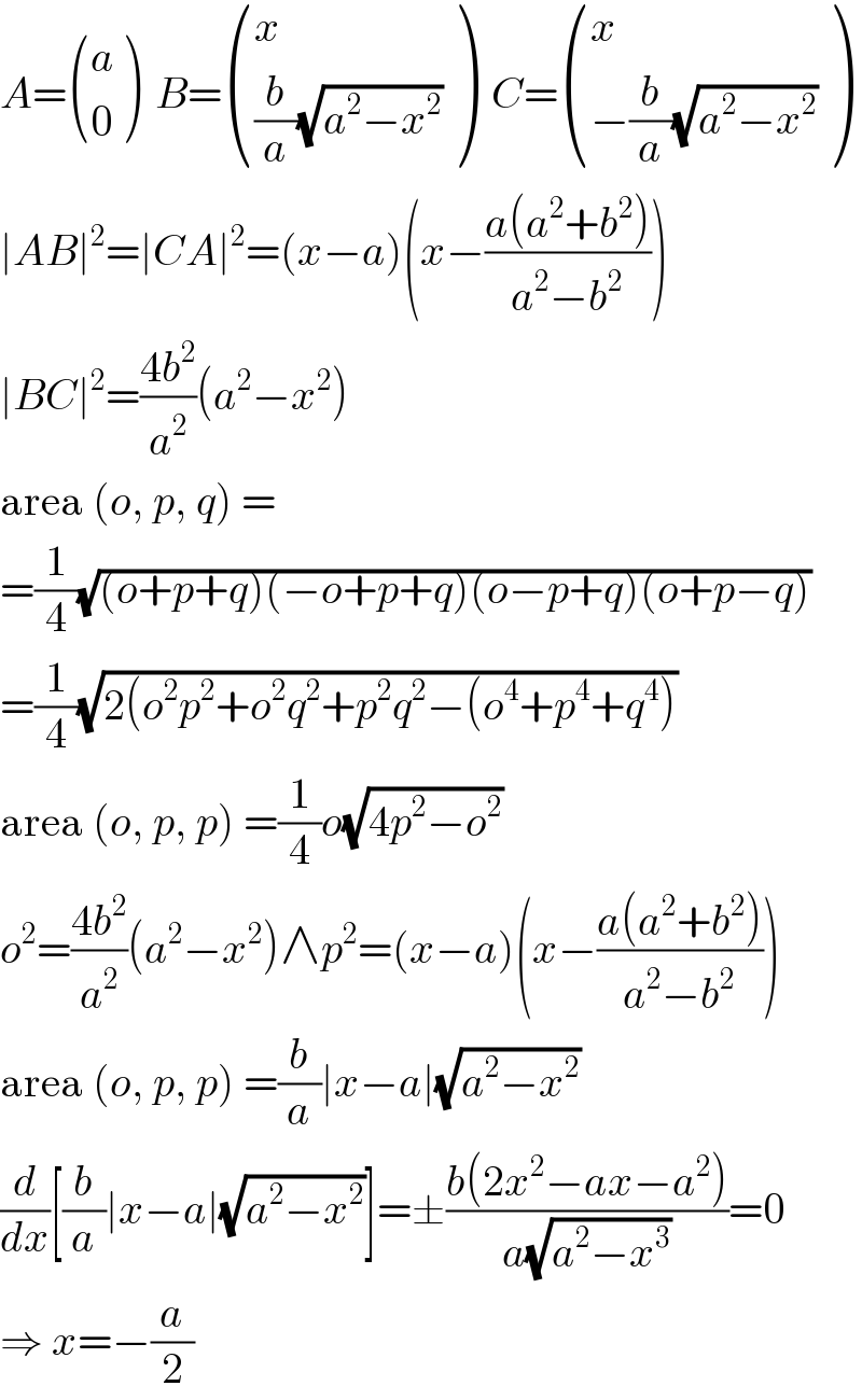 A= ((a),(0) )  B= ((x),(((b/a)(√(a^2 −x^2 )))) )  C= ((x),((−(b/a)(√(a^2 −x^2 )))) )  ∣AB∣^2 =∣CA∣^2 =(x−a)(x−((a(a^2 +b^2 ))/(a^2 −b^2 )))  ∣BC∣^2 =((4b^2 )/a^2 )(a^2 −x^2 )  area (o, p, q) =  =(1/4)(√((o+p+q)(−o+p+q)(o−p+q)(o+p−q)))  =(1/4)(√(2(o^2 p^2 +o^2 q^2 +p^2 q^2 −(o^4 +p^4 +q^4 )))  area (o, p, p) =(1/4)o(√(4p^2 −o^2 ))  o^2 =((4b^2 )/a^2 )(a^2 −x^2 )∧p^2 =(x−a)(x−((a(a^2 +b^2 ))/(a^2 −b^2 )))  area (o, p, p) =(b/a)∣x−a∣(√(a^2 −x^2 ))  (d/dx)[(b/a)∣x−a∣(√(a^2 −x^2 ))]=±((b(2x^2 −ax−a^2 ))/(a(√(a^2 −x^3 ))))=0  ⇒ x=−(a/2)  