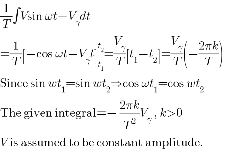 (1/T)∫Vsin ωt−V_γ dt  =(1/T)[−cos ωt−V_γ t]_t_1  ^t_2  =(V_γ /T)[t_1 −t_2 ]=(V_γ /T)(−((2πk)/T))  Since sin wt_1 =sin wt_2 ⇒cos ωt_1 =cos wt_2   The given integral=− ((2πk)/T^( 2) )V_γ  , k>0  V is assumed to be constant amplitude.  