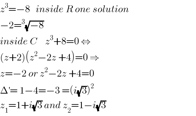 z^3 =−8   inside R one solution  −2=^3 (√(−8))  inside C    z^3 +8=0 ⇔  (z+2)(z^2 −2z +4)=0 ⇒  z=−2 or z^2 −2z +4=0  Δ^′ = 1−4=−3 =(i(√3))^2   z_1 =1+i(√3) and z_2 =1−i(√3)  