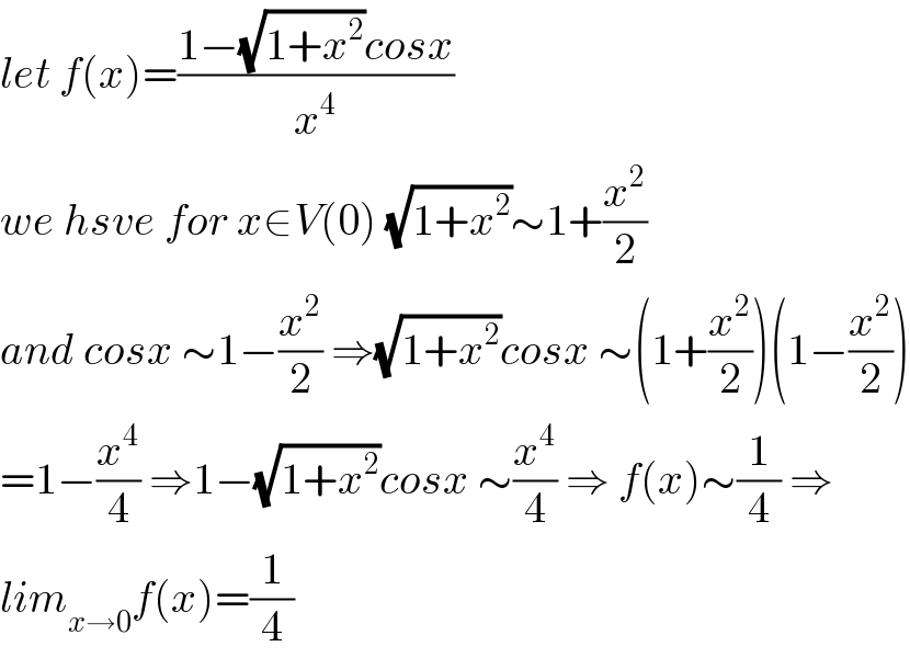 let f(x)=((1−(√(1+x^2 ))cosx)/x^4 )  we hsve for x∈V(0) (√(1+x^2 ))∼1+(x^2 /2)  and cosx ∼1−(x^2 /2) ⇒(√(1+x^2 ))cosx ∼(1+(x^2 /2))(1−(x^2 /2))  =1−(x^4 /4) ⇒1−(√(1+x^2 ))cosx ∼(x^4 /4) ⇒ f(x)∼(1/4) ⇒  lim_(x→0) f(x)=(1/4)  
