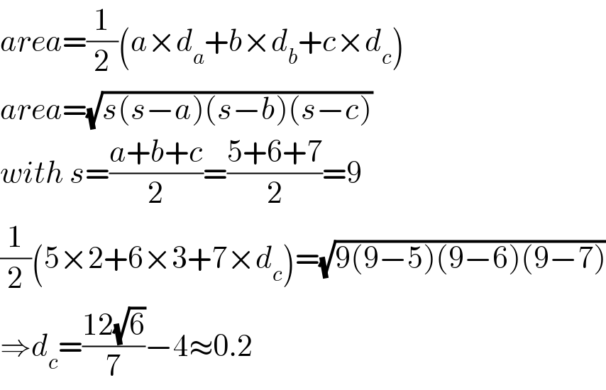 area=(1/2)(a×d_a +b×d_b +c×d_c )  area=(√(s(s−a)(s−b)(s−c)))  with s=((a+b+c)/2)=((5+6+7)/2)=9  (1/2)(5×2+6×3+7×d_c )=(√(9(9−5)(9−6)(9−7)))  ⇒d_c =((12(√6))/7)−4≈0.2  