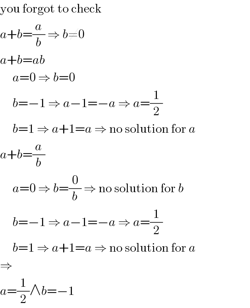 you forgot to check  a+b=(a/b) ⇒ b≠0  a+b=ab       a=0 ⇒ b=0       b=−1 ⇒ a−1=−a ⇒ a=(1/2)       b=1 ⇒ a+1=a ⇒ no solution for a  a+b=(a/b)       a=0 ⇒ b=(0/b) ⇒ no solution for b       b=−1 ⇒ a−1=−a ⇒ a=(1/2)       b=1 ⇒ a+1=a ⇒ no solution for a  ⇒  a=(1/2)∧b=−1  