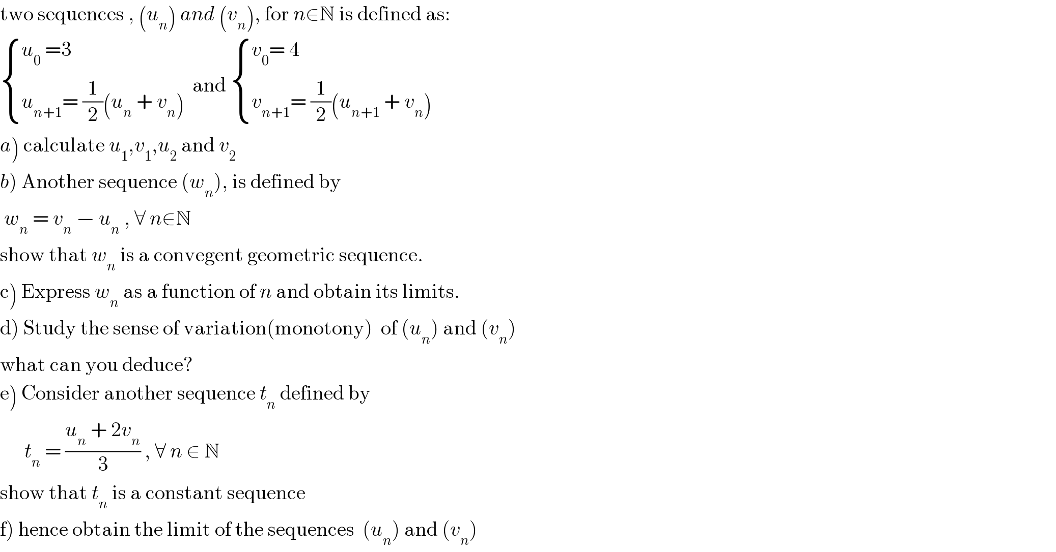 two sequences , (u_n ) and (v_n ), for n∈N is defined as:   { ((u_0  =3)),((u_(n+1) = (1/2)(u_n  + v_n )  )) :}and  { ((v_0 = 4)),((v_(n+1) = (1/2)(u_(n+1)  + v_n ))) :}  a) calculate u_1 ,v_1 ,u_2  and v_2   b) Another sequence (w_n ), is defined by    w_n  = v_n  − u_n  , ∀ n∈N  show that w_n  is a convegent geometric sequence.  c) Express w_n  as a function of n and obtain its limits.  d) Study the sense of variation(monotony)  of (u_n ) and (v_n )  what can you deduce?  e) Consider another sequence t_n  defined by        t_n  = ((u_n  + 2v_n )/3) , ∀ n ∈ N   show that t_n  is a constant sequence  f) hence obtain the limit of the sequences  (u_n ) and (v_n )  