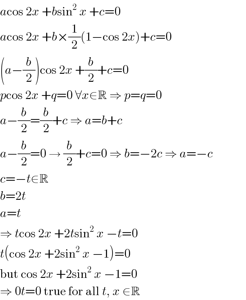 acos 2x +bsin^2  x +c=0  acos 2x +b×(1/2)(1−cos 2x)+c=0  (a−(b/2))cos 2x +(b/2)+c=0  pcos 2x +q=0 ∀x∈R ⇒ p=q=0  a−(b/2)=(b/2)+c ⇒ a=b+c  a−(b/2)=0 → (b/2)+c=0 ⇒ b=−2c ⇒ a=−c  c=−t∈R  b=2t  a=t  ⇒ tcos 2x +2tsin^2  x −t=0  t(cos 2x +2sin^2  x −1)=0  but cos 2x +2sin^2  x −1=0  ⇒ 0t=0 true for all t, x ∈R  